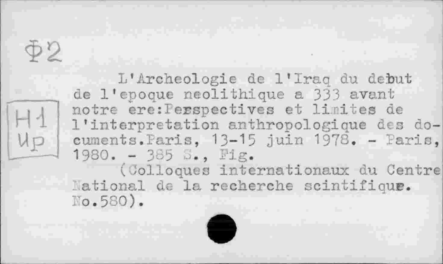 ﻿Ф2
U Archéologie de l’Iraq du debut de Iі époque néolithique a 333 avant notre ere:Perspectives et limites de 1'interpretation anthropologique des document s. Pari s, 13-15 juin 1978. - Paris, 1980. - 385 8., Fig.
(Colloques internationaux du Centre National de la recherche scintifiqur. Ko.580).